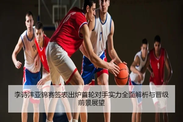 李诗沣亚锦赛签表出炉首轮对手实力全面解析与晋级前景展望