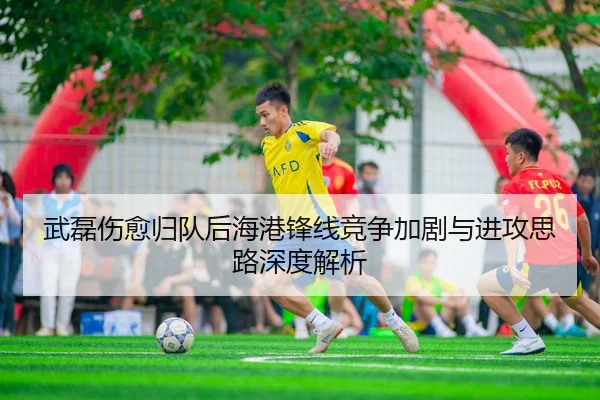 武磊伤愈归队后海港锋线竞争加剧与进攻思路深度解析