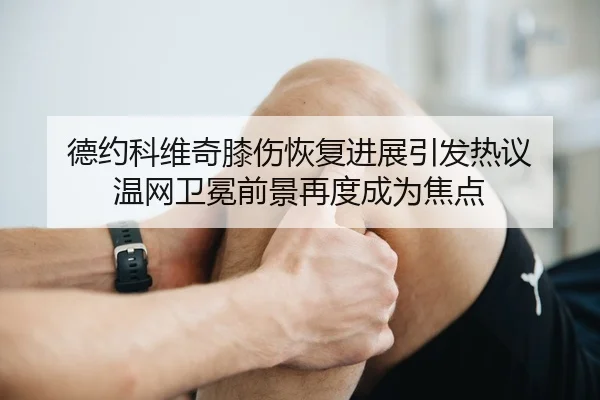 德约科维奇膝伤恢复进展引发热议 温网卫冕前景再度成为焦点