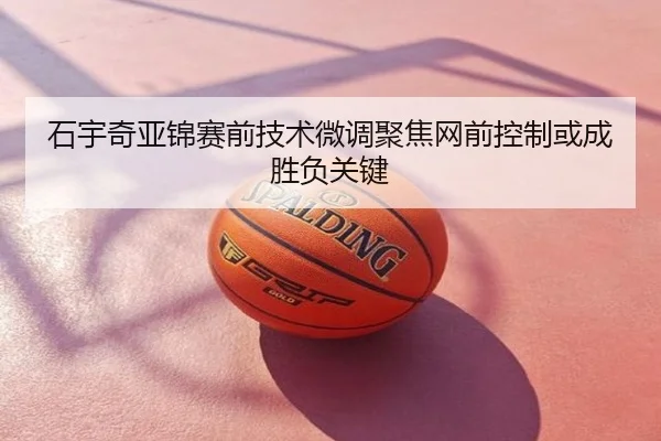 石宇奇亚锦赛前技术微调聚焦网前控制或成胜负关键
