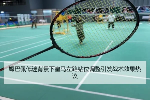 姆巴佩低迷背景下皇马左路站位调整引发战术效果热议